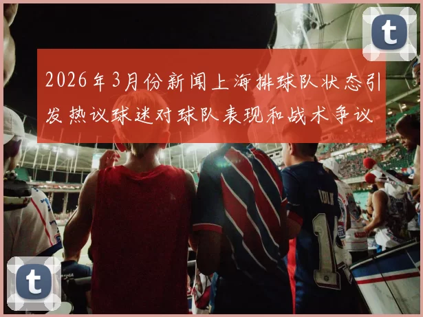 2026年3月份新闻上海排球队状态引发热议球迷对球队表现和战术争议不断