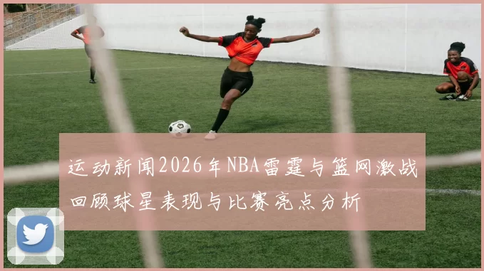 运动新闻2026年NBA雷霆与篮网激战回顾球星表现与比赛亮点分析